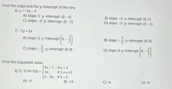 Find the slope and the y-intercept of the line.
6) y=-5x-4
A) slope: 5; y -intercept: (0,-4)
C) slope: -4 y-intercept: (0,-5)
7) -3y=2x
A) slope: 0; y -intercept:
(0,-(3)/(2))
C) slope: -(2)/(3) y-intercept: (0,0)
Find the requested value.
8) f(-3) for f(x) =
f(x)= ) 5x+1,&ifxlt 3 3x,&if3leqslant xleqslant 5 3-5x,&ifxgt 5 
A) -9	B) -14
B) slope: -4 y-intercept: (0,5)
D) slope: -5 y-intercept: (0,-4)
B) slope: -(3)/(2) y-intercept: (0,0)
D) slope: 0; y -intercept: (0,-(2)/(3))
C) 16	D) 18