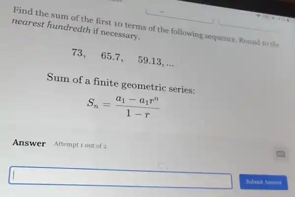 Find the sum of the first 10 terms of the following sequence.Round to the
nearest hundredth if necessary.
73,65.7. 59.13. __
Sum of a finite geometric series:
S_(n)=(a_(1)-a_(1)r^n)/(1-r)
square