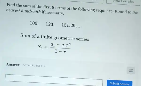 Find the sum of the first 8 terms of the following sequence. Round to the
nearest hundredth if necessary.
100,123, 151.29, __
Sum of a finite geometric series:
S_(n)=(a_(1)-a_(1)r^n)/(1-r)
Answer Attempt 2 out of 2
square