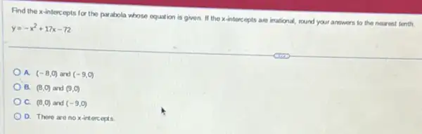 Find the x-intercepts for the parabola whose equation is given.If the x-intercepts are irrational, round your answers to the nearest tenth.
y=-x^2+17x-72
A. (-8,0) and (-9,0)
) B. (8,0) and (9,0)
C. (8,0) and (-9,0)
D. There are no x-intercepts.