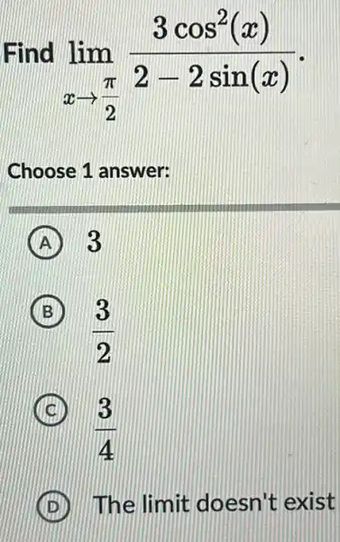 Find
lim _(xarrow (pi )/(2))(3cos^2(x))/(2-2sin(x))
Choose 1 answer:
A ) 3
B
(3)/(2)
(3)/(4)
The limit doesn't exist