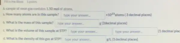 Finthe Blank Spoints
A.sample of neongas contains 1.50 mol of atoms.
a. How many atoms are In this sample? hypeyouranswer... times 10^23 decimal places)
b. What is the mass of this sample? bypeyouranswer... 	places)
C. What Is the volume of this sample at STP? type your answer.	typeyouranswer (1 decimal plac
d. What is the density of this gas at STP? type your answer.	g/1.(3 decimal places)