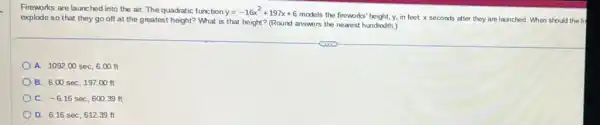 Fireworks are launched into the air. The quadratic function y=-16x^2+197x+6
models the fireworks" height, y, in feet, x seconds after they are launched. When should the fi
explode so that they go off at the greatest height? What is that height? (Round answers the nearest hundredth.)
A. 1092.00sec,6.00ft
B. 6.00sec,197.00ft
C. -6.16sec,600.39ft
D. 6.16sec,612.39ft