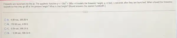 Fireworks are launched into the air. The quadratic function y=-16x^2+195x+4 models the fireworks" height, y.in feet, x seconds after they are launched When should the fireworks
explode so that they go off at the greatest height? What is that height? (Round answers the nearest hundredth.)
A. 4.00sec,195.00t
B. 720.00sec,4.00t
C. 6.09sec,598.14ft
D. -6.09sec,590.14ft