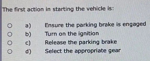 The first action in starting the vehicle is:
a) Ensure the parking brake is engaged
b) Turn on the ignition
C) Release the parking brake
d) Select the appropriate gear