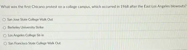 What was the first Chicano protest on a college campus, which occurred in 1968 after the East Los Angeles blowouts?
San Jose State College Walk Out
Berkeley University Strike
Los Angeles College Sit-in
San Francisco State College Walk Out