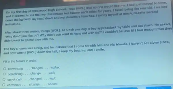On my first day at Crestwood High School I was [WOL] that no one would like me. I had Just moved to town,
and it seemed to me that my classmates had known each other for years. I hated being the new kld.I walked
down the hall with my head down and my shoulders hunched. I sat by myself at lunch despite several
Invitations.
After about three weeks.things [WOL]. At lunch one day, a boy approached my table and sat down. He asked,
"Why don't you like us? Why don't you want to hang out with us?"I couldn't believe it!I had thought that they
didn't want to spend time with me.
The boy's name was Craig, and he insisted that I come sit with him and his friends. I haven't sat alone since,
and now when I (WOL I down the hall, I keep my head up and I smile.
Fill in the blanks in order.
convincing __ changed __ walked
convincing __ change __ walk
convinced __ changed __ walk
convinced __ change __ walked
