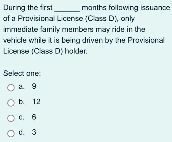 During the first __ months following issuance
of a Provisional License (Class D), only
immediate family members may ride in the
vehicle while it is being driven by the Provisional
License (Class D) holder.
Select one:
a. 9
b. 12
c. 6
d. 3