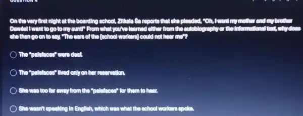 on the very first night at the boarding school, 2116ate So reports that she pleaded, "Oh, Iwant my mother and my
Dowelel I want to go to my ountl? From what you've learned either from the autoblography or the Inform
she then coon to say "the ears of the (school workers)could not hear more
The "polethoes" were deat.
) The"politicons" thred only on her reservation.
) She was too for away from the "polethoos"for them to hear.
) She wasn't speaking in English, which was what the school workers coole