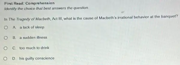 First Read: Comprehension
Identify the choice that best answers the question.
In The Tragedy of Macbeth, Act III, what is the cause of Macbeth's irrational behavior at the banquet?
A a lack of sleep
B. a sudden illness
C. too much to drink
D. his guilty conscience