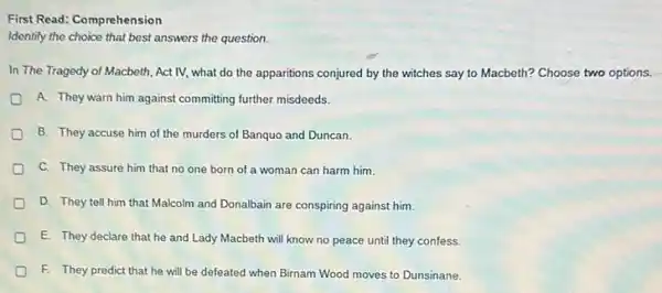 First Read: Comprehension
Identify the choice that best answers the question.
In The Tragedy of Macbeth, Act IV, what do the apparitions conjured by the witches say to Macbeth? Choose two options.
A. They warn him against committing further misdeeds
B. They accuse him of the murders of Banquo and Duncan.
C. They assure him that no one born of a woman can harm him.
D. They tell him that Malcolm and Donalbain are conspiring against him.
E. They declare that he and Lady Macbeth will know no peace until they confess.
D F. They predict that he will be defeated when Birnam Wood moves to Dunsinane.