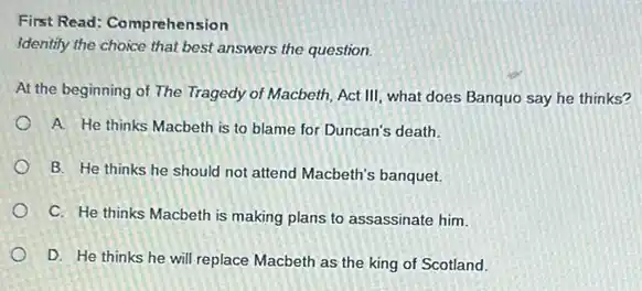 First Read: Comprehension
Identify the choice that best answers the question.
At the beginning of The Tragedy of Macbeth Act III, what does Banquo say he thinks?
A. He thinks Macbeth is to blame for Duncan's death.
B. He thinks he should not attend Macbeth's banquet.
C. He thinks Macbeth is making plans to assassinate him.
D. He thinks he will replace Macbeth as the king of Scotland.