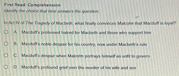 First Read: Comprehension
Identify the choice that best answers the question.
In Act IV of The Tragedy of Macbeth what finally convinces Malcolm that Macduff is loyal?
A. Macdulf's professed hatred for Macbeth and those who support him
B. Macduff's noble despair for his country, now under Macbeth's rule
C. Macduff's despair when Malcolm portrays himself as unfit to govern
D. Macdulf's profound grief over the murder of his wife and son