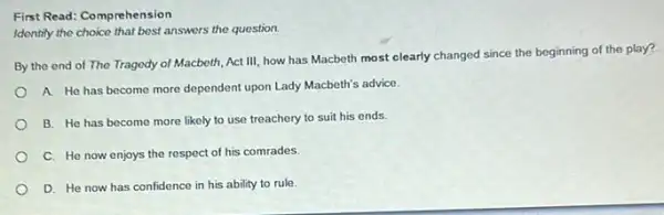 First Read: Comprehension
Identify the choice that best answers the question.
By the end of The Tragedy of Macbeth Act III, how has Macbeth most clearly changed since the beginning of the play?
A. He has become more dependent upon Lady Macbeth's advice.
B. He has become more likely to use treachery to suit his ends.
C. He now enjoys the respect of his comrades.
D. He now has confidence in his ability to rule.