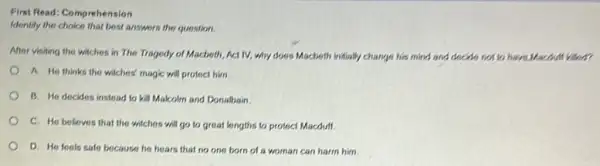 First Read: Comprehension
Identify the choice that best answers the question
After visiting the witches in The Tragedy of Macboth, Act IV, why does Macbeth initially change his mind and decide not to have Macdull kilon
A. He thinks the witches' magic will protect him.
B. He decides instead to kill Malcolm and Donalbain
C. He believes that the witches will go to great lengths to protect Macdulf
D. He feels safe because he hears that no one born of a woman can harm him