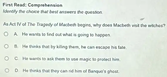 First Read: Comprehension
Identify the choice that best answers the question.
As Act IV of The Tragedy of Macbeth begins, why does Macbeth visit the witches?
A. He wants to find out what is going to happen.
B. He thinks that by killing them, he can escape his fate.
C. He wants to ask them to use magic to protect him.
D. He thinks that they can rid him of Banquo's ghost.