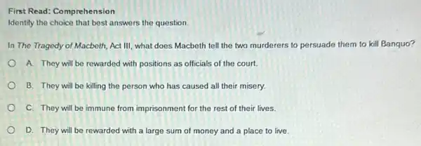 First Read: Comprehension
Identify the choice that best answers the question.
In The Tragedy of Macbeth, Act III, what does Macbeth tell the two murderers to persuade them to kill Banquo?
A. They will be rewarded with positions as officials of the court.
B. They will be killing the person who has caused all their misery.
C. They will be immune from imprisonment for the rest of their lives.
D. They will be rewarded with a large sum of money and a place to live.