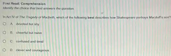 First Read: Comprehension
Identify the choice that best answers the question.
In Act IV of The Tragedy of Macbeth which of the following best describes how Shakespeare portrays Macduff's son?
A. devoted but shy
B. cheerful but naive
C. confused and timid
D. clever and courageous