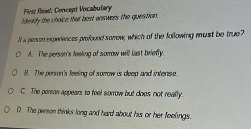 First Read: Concept Vocabulary
Identify the choice that best answers the question.
It'a person experiences profound somrow.which of the following must be true?
A. The person's feeling of sorrow will last briefly.
B. The person's feeling of sorrow is deep and intense.
C. The person appears to feel sorrow but does not really.
D. The person thinks long and hard about his or her feelings.