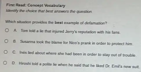 First Read: Concept Vocabulary
Identify the choice that best answers the question.
Which situation provides the best example of defamation?
A. Tom told a lie that injured Jerry's reputation with his fans.
B. Susanna took the blame for Nico's prank in order to protect him.
C. Inés lied about where she had been in order to stay out of trouble.
D. Hiroshi told a polite lie when he said that he Eked Dr. Emi's new suit.