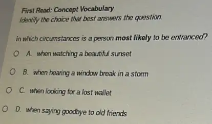 First Read: Concept Vocabulary
Identify the choice that best answers the question.
in which circumstances is a person most likely to be entranced?
A. when watching a beautiful sunset
B. when hearing a window break in a storm
C. when looking for a lost wallet
D. when saying goodbye to old friends