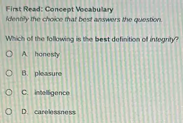 First Read: Concept Vocabulary
Identify the choice that best answers the question.
Which of the following is the best definition of integrity?
A. honesty
B. pleasure
C. intelligence
D. carelessness