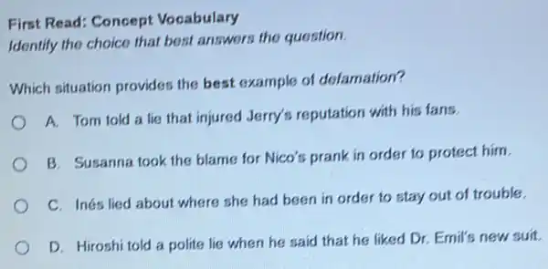 First Read: Concept Vocabulary
Identify the choice that best answers the question.
Which situation provides the best example of defamation?
A. Tom told a lie that injured Jerry's reputation with his fans.
B. Susanna took the blame for Nico's prank in order to protect him.
C. Inés lied about where she had been in order to stay out of trouble.
D. Hiroshi told a polite lie when he said that he liked Dr. Emil's new suit.