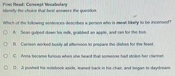 First Read: Concept Vocabulary
Identify the choice that best answers the question
Which of the following sentences describes a person who is most likely to be incensed?
A. Sean gulped down his milk, grabbed an apple, and ran for the bus.
B. Carmen worked busily all afternoon to prepare the dishes for the feast.
C. Anna became furious when she heard that someone had stolen her clarinet.
D. Ji pushed his notebook aside, leaned back in his chair, and began to daydream.