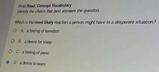 First Read: Concept Vocabulary
Identity the choice that best answers the question.
Which is the most likely reaction a person might have to a desperate situation?
A. a feeling of boredom
B. a desire for sleep
C. a feeling of panic
A D. a desire to learn