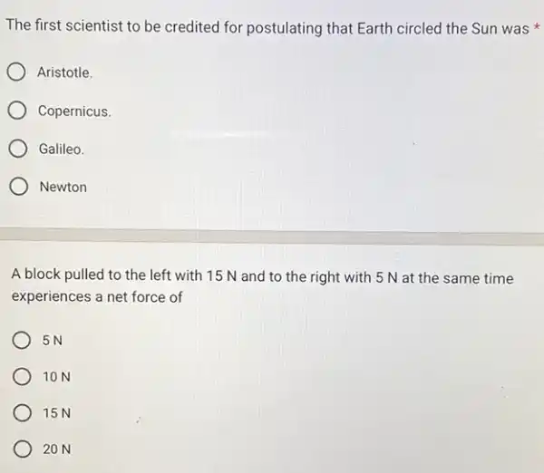 The first scientist to be credited for postulating that Earth circled the Sun was
Aristotle.
Copernicus.
Galileo.
Newton
A block pulled to the left with 15 N and to the right with 5 N at the same time
experiences a net force of
5N
10 N
15N
20 N