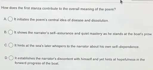 How does the first stanza contribute to the overall meaning of the poem?
It initiates the poem's central idea of disease and dissolution.
It shows the narrator's self-assurance and quiet mastery as he stands at the boat's prow.
It hints at the sea's later whispers to the narrator about his own self-dependence.
) It establishes the narrator's discontent with himself and yet hints at hopefulness in the
forward progress of the boat.