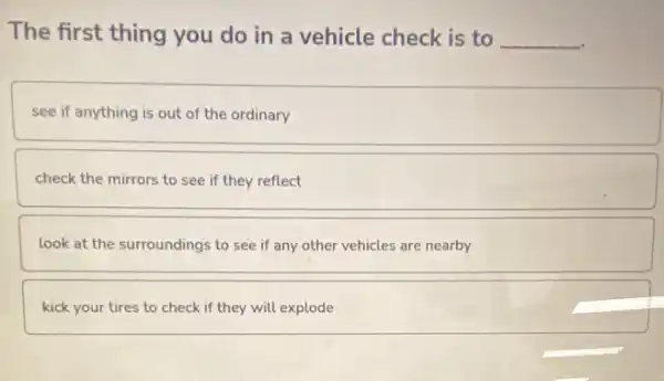 The first thing you do in a vehicle check is to __
see if anything is out of the ordinary
check the mirrors to see if they reflect
look at the surroundings to see if any other vehicles are nearby
kick your tires to check if they will explode