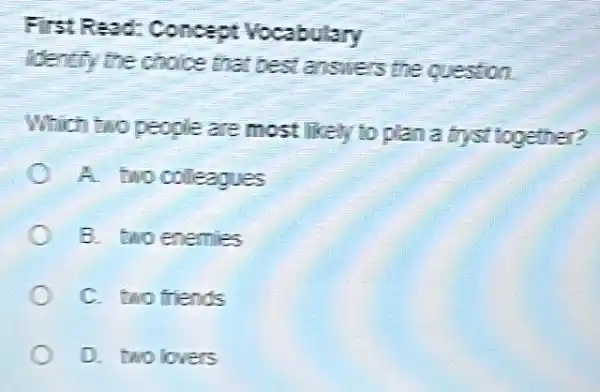 FistResd Concept Vocabulary
identify the choice that best answers the question
Which two people are most likely to plan a tryst together?
A two colleagues
B. two enemies
C. two friends
D. two lovers