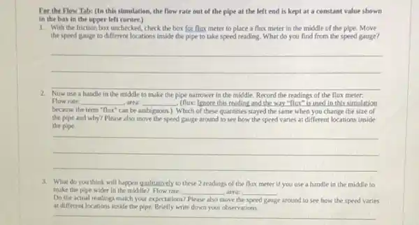 For the Flow Tab:(In this simulation, the flow rate out of the pipe at the left end is kept at a constant value shown
in the box in the upper left corner.)
1. With the friction box unchecked, check the box for flux meter to place a flux meter in the middle of the pipe. Move
the speed gauge to different locations inside the pipe to take speed reading. What do you find from the speed gauge?
__
Now use a handle in the middle to make the pipe narrower in the middle. Record the readings of the flux meter:
Flow rate: __ , area: __ - (flux: Ignore this reading and the way "flux "is used in this simulation
because the term"flux"can be ambiguous.). Which of these quantities stayed the same when you change the size of
the pipe and why?Please also move the speed gauge around to see how the speed varies at different locations inside
the pipe.
__
3. What do you think will happen qualitatively to these 2 readings of the flux meter if you use a handle in the middle to
make the pipe wider in the middle? Flow rate:
Do the actual reading match your expectations?
__ , area: __
se around to see how the speed varies Please also move the speed gauge
at different locations inside the pipe. Briefly write down your observations.