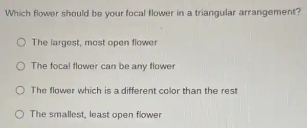 Which flower should be your focal flower in a triangular arrangement?
The largest, most open flower
The focal flower can be any flower
The flower which is a different color than the rest
The smallest, least open flower