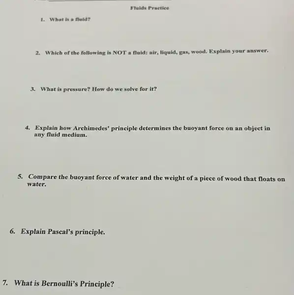 Fluids Practice
2. Which of the following is NOT a fluid: air,liquid, gas, wood. Explain your answer.
3. What is pressure? How do we solve for it?
4. Explain how Archimedes principle determines the buoyant force on an object in
any fluid medium.
5. Compare the buoyant force of water and the weight of a piece of wood that floats on
water.
6. Explain Pascal's principle.
7. What is Bernoulli's Principle?
1. What is a fluid?