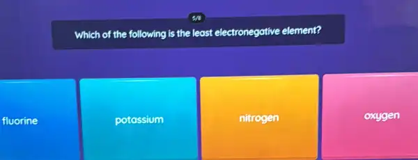 fluorine
Which of the following is the least electronegative element?
potossium
nitrogen
oxygen