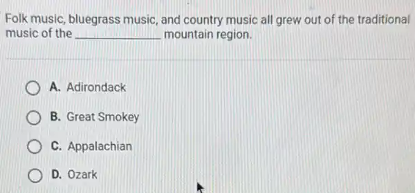 Folk music, bluegras music, and country music all grew out of the traditional
music of the __ mountain region.
A. Adirondack
B. Great Smokey
C. Appalachian
D. Ozark