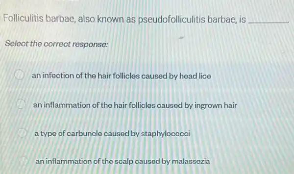 Folliculitis barbae, also known as pseudofolliculitis barbae, is __
Select the correct response:
an infection of the hair follicles caused by head lice
D an inflammation of the hair follicles caused by ingrown hair
a type of carbuncle caused by staphylococci
an inflammation of the scalp caused by malassezia