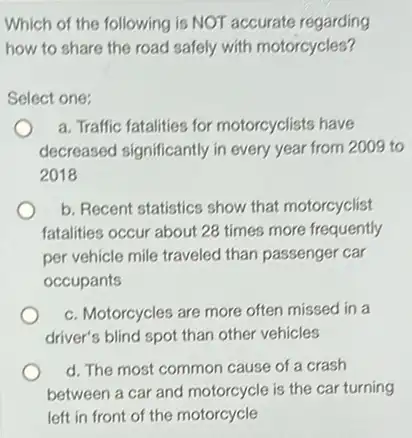 Which of the following is NOT accurate regarding
how to share the road safely with motorcycles?
Select one:
a. Traffic fatalities for motorcyclists have
decreased significantly in every year from 2009 to
2018
b. Recent statistics show that motorcyclist
fatalities occur about 28 times more frequently
per vehicle mile traveled than passenger car
occupants
c. Motorcycles are more often missed in a
driver's blind spot than other vehicles
d. The most common cause of a crash
between a car and motorcycle is the car turning