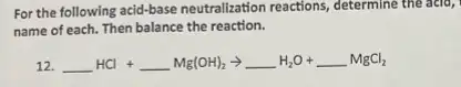 For the following acid-base neutralization reactions, determine the acid,
name of each. Then balance the reaction.
12. underline ( )HCl+underline ( )Mg(OH)_(2)arrow underline ( )H_(2)O+underline ( )MgCl_(2)