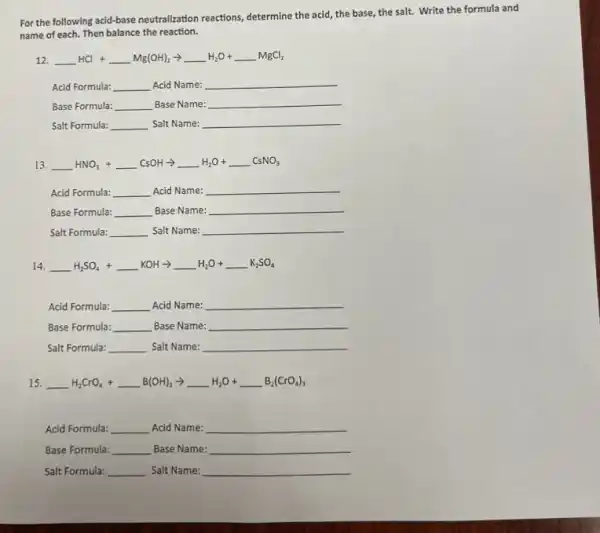 For the following acid-base neutralization reactions, determine the acid, the base, the salt. Write the formula and
name of each. Then balance the reaction.
12. underline ( )HCl+underline ( )Mg(OH)_(2)arrow underline ( )H_(2)O+underline ( )MgCl_(2)
Acid Formula: __ Acid Name: __
Base Formula: __ Base Name: __
Salt Formula: __ Salt Name: __
13. underline ( )HNO_(3)+underline ( )CsOHarrow underline ( )H_(2)O+underline ( )CsNO_(3)
Acid Formula: __ Acid Name: __
Base Formula: __ Base Name: __
Salt Formula: __ Salt Name: __
14. underline ( )H_(2)SO_(4)+underline ( )KOHarrow underline ( )H_(2)O+underline ( )K_(2)SO_(4)
Acid Formula: __ Acid Name: __
Base Formula: __ Base Name: __
Salt Formula: __ Salt Name: __
15. underline ( )H_(2)CrO_(4)+underline ( )B(OH)_(3)arrow underline ( )H_(2)O+underline ( )B_(2)(CrO_(4))_(3)
Acid Formula: __ Acid Name: __
Base Formula: __ Base Name: __
Salt Formula: __ Salt Name: __