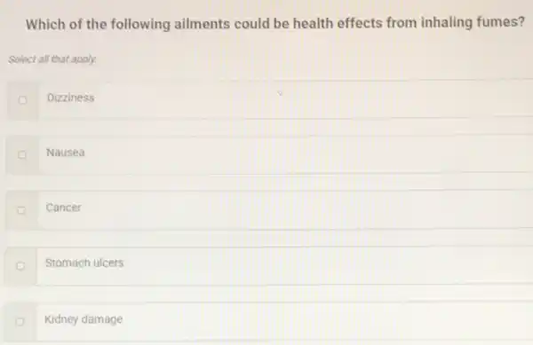 Which of the following ailments could be health effects from inhaling fumes?
Select all that apply.
Dizziness
Nausea
Cancer
Stomach ulcers
Kidney damage