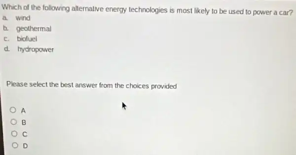 Which of the following allernative energy technologies is most likely to be used to power a car?
a. wind
b. geothermal
c. biofuel
d. hydropower
Please select the best answer from the choices provided
A
B
C
D