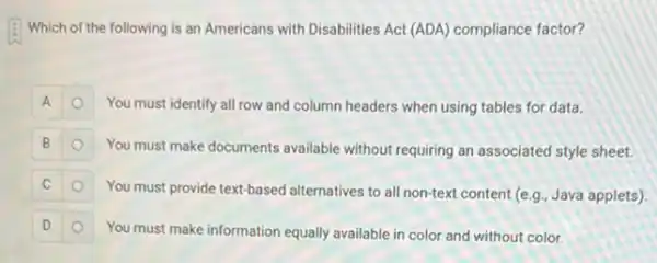 Which of the following is an Americans with Disabilities Act (ADA) compliance factor?
A	You must identify all row and column headers when using tables for data.
B
You must make documents available without requiring an associated style sheet.
C
You must provide text-based alternatives to all non-text content (e.g., Java applets)
D
You must make information equally available in color and without color.