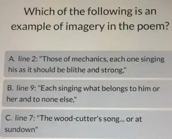 Which of the following is an
example of imagery in the poem?
A. line 2 "Those of mechanics each one singing
his as it should I be blithe and strong,"
B. line 9: "Each singing what belongs to him or
her and to none else."
C. line 7: "The wood-cutter's song __ or at
sundown"