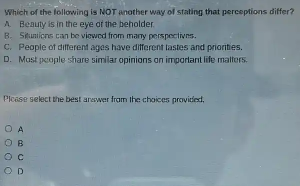 Which of the following is NOT another way of stating that perceptions differ?
A. Beauty is in the eye of the beholder.
B. Situations can be viewed from many perspectives.
C. People of different ages have different tastes and priorities.
D. Most people share similar opinions on important life matters.
Please select the best answer from the choices provided.
A
B
C
D