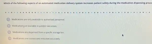 Which of the following aspects of an automated medication delivery system Increases patient safety during the medication dispensing proce:
Medications are only available to authorized personnel.
Medications are available in patient care areas.
Medications are dispensed from a specific storage bin.
Medications are tracked and restocked accurately.