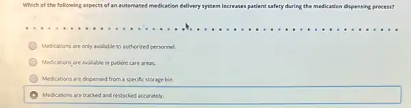 Which of the following aspects of an automated medication dell delivery system increases patient safety during the medication dispensing process?
Medications are only available to authorized personnel.
Medications are available in patient care areas.
Medications are dispensed from a specific storage bin.
A Medications are tracked and restocked accurately.