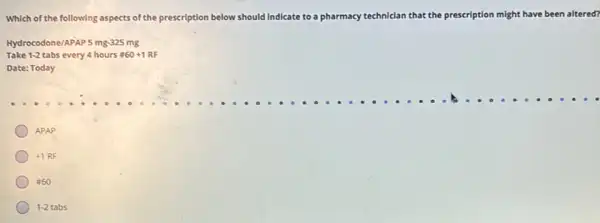 Which of the following aspects of the prescription below should in Indicate to a pharmacy technician that the prescription might have been altered?
Hydrocodone/APAP 5 mg-325 mg
Take 1-2 tabs every 4 hours # 60+1RF
Date: Today
APAP
+1RF
860
1-2tabs